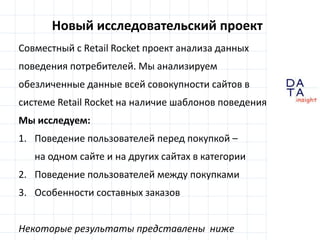 D
insight
AT
A
Новый исследовательский проект
Совместный с Retail Rocket проект анализа данных
поведения потребителей. Мы анализируем
обезличенные данные всей совокупности сайтов в
системе Retail Rocket на наличие шаблонов поведения
Мы исследуем:
1. Поведение пользователей перед покупкой –
на одном сайте и на других сайтах в категории
2. Поведение пользователей между покупками
3. Особенности составных заказов
Некоторые результаты представлены ниже
 