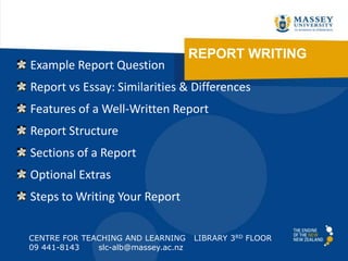 REPORT WRITING
CENTRE FOR TEACHING AND LEARNING LIBRARY 3RD FLOOR
09 441-8143 slc-alb@massey.ac.nz
Example Report Question
Report vs Essay: Similarities & Differences
Features of a Well-Written Report
Report Structure
Sections of a Report
Optional Extras
Steps to Writing Your Report
 