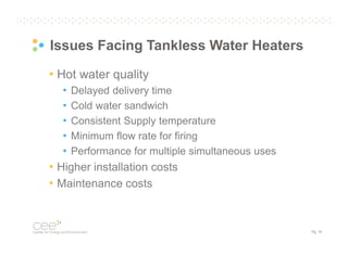 Issues Facing Tankless Water Heaters
• Hot water quality
• Delayed delivery time
• Cold water sandwich
• Consistent Supply temperature
• Minimum flow rate for firing
• Performance for multiple simultaneous uses
• Higher installation costs
• Maintenance costs

Pg. 15

 