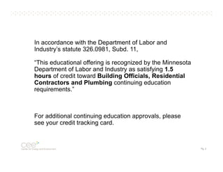 In accordance with the Department of Labor and
Industry’s statute 326.0981, Subd. 11,
“This educational offering is recognized by the Minnesota
Department of Labor and Industry as satisfying 1.5
hours of credit toward Building Officials, Residential
Contractors and Plumbing continuing education
requirements.”

For additional continuing education approvals, please
see your credit tracking card.

Pg. 2

 