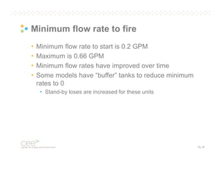 Minimum flow rate to fire
•
•
•
•

Minimum flow rate to start is 0.2 GPM
Maximum is 0.66 GPM
Minimum flow rates have improved over time
Some models have “buffer” tanks to reduce minimum
rates to 0
• Stand-by loses are increased for these units

Pg. 20

 