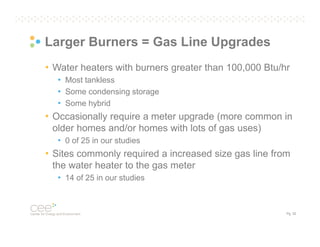 Larger Burners = Gas Line Upgrades
• Water heaters with burners greater than 100,000 Btu/hr
• Most tankless
• Some condensing storage
• Some hybrid

• Occasionally require a meter upgrade (more common in
older homes and/or homes with lots of gas uses)
• 0 of 25 in our studies

• Sites commonly required a increased size gas line from
the water heater to the gas meter
• 14 of 25 in our studies

Pg. 32

 