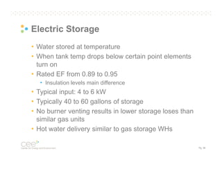 Electric Storage
• Water stored at temperature
• When tank temp drops below certain point elements
turn on
• Rated EF from 0.89 to 0.95
• Insulation levels main difference

• Typical input: 4 to 6 kW
• Typically 40 to 60 gallons of storage
• No burner venting results in lower storage loses than
similar gas units
• Hot water delivery similar to gas storage WHs
Pg. 38

 