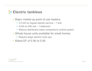 Electric tankless
• Major market as point of use heaters
• 3.5 kW on regular electric service – 1 sink
• 5 kW on 240 volt – 1 bathroom
• Reduce distribution loses compared to central system

• Whole house units available for small homes
• Require larger electric hook ups

• Rated EF of 0.90 to 0.95

Pg. 39

 