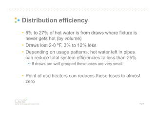 Distribution efficiency
• 5% to 27% of hot water is from draws where fixture is
never gets hot (by volume)
• Draws lost 2-8 ºF, 3% to 12% loss
• Depending on usage patterns, hot water left in pipes
can reduce total system efficiencies to less than 25%
• If draws are well grouped these loses are very small

• Point of use heaters can reduces these loses to almost
zero

Pg. 40

 