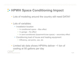 HPWH Space Conditioning Impact
• Lots of modeling around the country still need DATA!!
• Lots of variables:
• Installation location
• In conditioned space – Max effect
• In garage – No effect
• In semi-conditioned (basement/craw space) – secondary effect

• Conditioning load of house and heating equipment
• Efficiency, set points, use, etc

• Limited lab data shows HPWHs deliver ~1 ton of
cooling at 50 gallons per day
Pg. 44

 