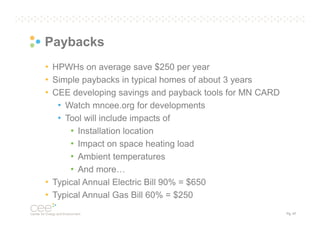 Paybacks
• HPWHs on average save $250 per year
• Simple paybacks in typical homes of about 3 years
• CEE developing savings and payback tools for MN CARD
• Watch mncee.org for developments
• Tool will include impacts of
• Installation location
• Impact on space heating load
• Ambient temperatures
• And more…
• Typical Annual Electric Bill 90% = $650
• Typical Annual Gas Bill 60% = $250
Pg. 47

 