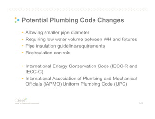 Potential Plumbing Code Changes
•
•
•
•

Allowing smaller pipe diameter
Requiring low water volume between WH and fixtures
Pipe insulation guideline/requirements
Recirculation controls

• International Energy Conservation Code (IECC-R and
IECC-C)
• International Association of Plumbing and Mechanical
Officials (IAPMO) Uniform Plumbing Code (UPC)

Pg. 54

 