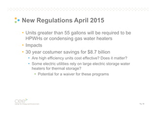 New Regulations April 2015
• Units greater than 55 gallons will be required to be
HPWHs or condensing gas water heaters
• Impacts
• 30 year costumer savings for $8.7 billion
• Are high efficiency units cost effective? Does it matter?
• Some electric utilities rely on large electric storage water
heaters for thermal storage?
• Potential for a waiver for these programs

Pg. 55

 