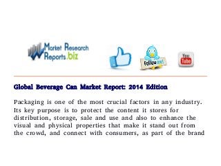 Global Beverage Can Market Report: 2014 Edition 
Packaging is one of the most crucial factors in any industry. 
Its key purpose is to protect the content it stores for 
distribution, storage, sale and use and also to enhance the 
visual and physical properties that make it stand out from 
the crowd, and connect with consumers, as part of the brand 
 