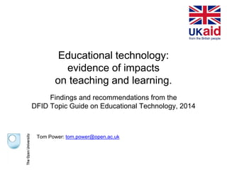 Educational technology:
evidence of impacts
on teaching and learning.
Findings and recommendations from the
DFID Topic Guide on Educational Technology, 2014
Tom Power: tom.power@open.ac.uk
 