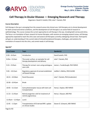 Orange County Convention Center
Orlando, Florida
May 3, 2014, 8:30am – 4:30pm
Cell Therapy in Ocular Disease — Emerging Research and Therapy
Organizers: David D. Eveleth, PhD; Julie T. Daniels, PhD
Course Description
Cell therapy in the eye is emerging from the research arena into clinical care. Cell therapies are in clinical development
for both corneal and retinal conditions, and the development of cell therapies is an active field of research in
ophthalmology. This course reviews the current approaches to cell therapy in the eye, including both cornea and retina.
The focus is on translation of basic research to human therapies, with sessions on emerging research areas, cell therapy
approaches expected to reach the clinic soon and several cell therapies currently undergoing clinical trials. Participants
will gain an understanding of: the current state of clinical/translational therapies, challenges, and solutions for
translation of research into the clinic, and unmet needs in cell therapy.
Agenda*
Time Frame Topic Speaker(s)
8:30 – 8:45am Introduction David Eveleth, PhD
8:45a – 9:15am The ocular surface: an exemplar for cell
therapy development and delivery
Julie T. Daniels, PhD
9:15 – 9:45am Therapy for corneal scars using autologous
stem cells
James L. Funderburgh, PhD FARVO
9:45 – 10:15am Regulatory approval of corneal endothelial
cell based therapy
Jodhbir S. Mehta, FRCS Ed MD
10:15 – 10:30am Panel Discussion Julie T. Daniels, PhD (moderator)
10:30 – 10:45am Break
10:45 – 11:15am Cone photoreceptor rescue with stem cell
transplantation
Henry J. Kaplan, MD FARVO
11:15 – 11:45am Retinal progenitor cells for treatment of
retinitis pigmentosa
Henry J. Klassen, MD PhD
11:45am – 12:45pm Lunch
12:45 - 1:15pm Transplantation of ES derived RPE: update
on clinical studies
Steven D. Schwartz, MD FARVO
Page 1 of 2
 