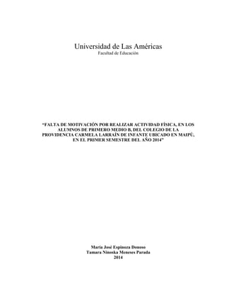 Universidad de Las Américas
Facultad de Educación
“FALTA DE MOTIVACIÓN POR REALIZAR ACTIVIDAD FÍSICA, EN LOS
ALUMNOS DE PRIMERO MEDIO B, DEL COLEGIO DE LA
PROVIDENCIA CARMELA LARRAÍN DE INFANTE UBICADO EN MAIPÚ,
EN EL PRIMER SEMESTRE DEL AÑO 2014”
María José Espinoza Donoso
Tamara Ninoska Meneses Parada
2014
 