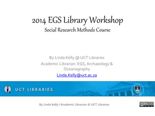 2014 EGS Library Workshop
Social Research Methods Course
By Linda Kelly @ UCT Libraries
Academic Librarian: EGS, Archaeology &
Oceanography
Linda.Kelly@uct.ac.za
By Linda Kelly l Academic Librarian @ UCT Libraries
 