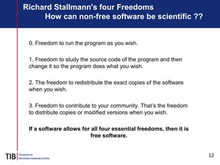 12
Richard Stallmann's four Freedoms
How can non-free software be scientific ??
0. Freedom to run the program as you wish.
1. Freedom to study the source code of the program and then
change it so the program does what you wish.
2. The freedom to redistribute the exact copies of the software
when you wish.
3. Freedom to contribute to your community. That’s the freedom
to distribute copies or modified versions when you wish.
If a software allows for all four essential freedoms, then it is
free software.
 