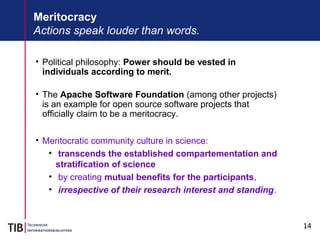 14
Meritocracy
Actions speak louder than words.
• Political philosophy: Power should be vested in
individuals according to merit.
• The Apache Software Foundation (among other projects)
is an example for open source software projects that
officially claim to be a meritocracy.
• Meritocratic community culture in science:
• transcends the established compartementation and
stratification of science
• by creating mutual benefits for the participants,
• irrespective of their research interest and standing.
 