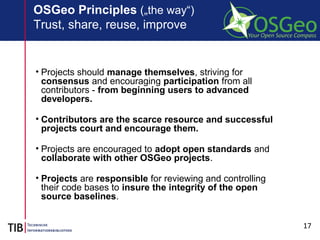 17
OSGeo Principles („the way“)
Trust, share, reuse, improve
• Projects should manage themselves, striving for
consensus and encouraging participation from all
contributors - from beginning users to advanced
developers.
• Contributors are the scarce resource and successful
projects court and encourage them.
• Projects are encouraged to adopt open standards and
collaborate with other OSGeo projects.
• Projects are responsible for reviewing and controlling
their code bases to insure the integrity of the open
source baselines.
 