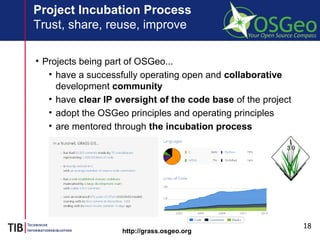 18
Project Incubation Process
Trust, share, reuse, improve
• Projects being part of OSGeo...
• have a successfully operating open and collaborative
development community
• have clear IP oversight of the code base of the project
• adopt the OSGeo principles and operating principles
• are mentored through the incubation process
http://grass.osgeo.org
 