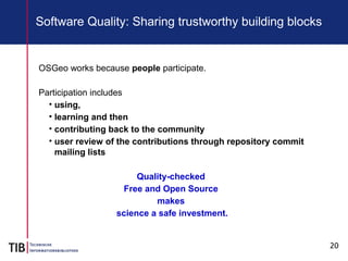 20
Software Quality: Sharing trustworthy building blocks
OSGeo works because people participate.
Participation includes
• using,
• learning and then
• contributing back to the community
• user review of the contributions through repository commit
mailing lists
Quality-checked
Free and Open Source
makes
science a safe investment.
 