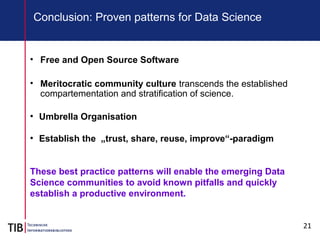 21
Conclusion: Proven patterns for Data Science
• Free and Open Source Software
• Meritocratic community culture transcends the established
compartementation and stratification of science.
●
Umbrella Organisation
●
Establish the „trust, share, reuse, improve“-paradigm
These best practice patterns will enable the emerging Data
Science communities to avoid known pitfalls and quickly
establish a productive environment.
 