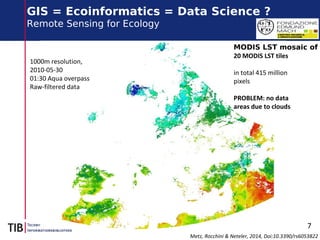 7
GIS = Ecoinformatics = Data Science ?
Remote Sensing for Ecology
Metz, Rocchini & Neteler, 2014, Doi:10.3390/rs6053822
1000m resolution,
2010-05-30
01:30 Aqua overpass
Raw-filtered data
MODIS LST mosaic of
20 MODIS LST tiles
in total 415 million
pixels
PROBLEM: no data
areas due to clouds
 