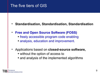 9
The five tiers of GIS
• Standardisation, Standardisation, Standardisation
• Free and Open Source Software (FOSS)
• freely accessible program code enabling
• analysis, education and improvement.
• Applications based on closed-source software,
• without the option of access to
• and analysis of the implemented algorithms
 