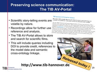 29
Preserving science communication:
The TIB AV-Portal
• Scientific story-telling events are
volatile by nature.
• Recordings allow for further use,
reference and analysis.
• The TIB AV-Portal allows to store
and search for scientific films.
• This will include queries including
DOI to provide credit, references to
the model data and semantic
cross-ontology linkage.
Released today !http://www.tib-hannover.de
 