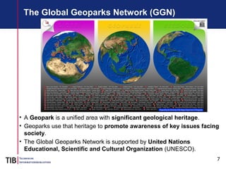 7
The Global Geoparks Network (GGN)
• A Geopark is a unified area with significant geological heritage.
• Geoparks use that heritage to promote awareness of key issues facing
society.
• The Global Geoparks Network is supported by United Nations
Educational, Scientific and Cultural Organization (UNESCO).
 
