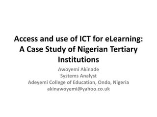 Access and use of ICT for eLearning:
A Case Study of Nigerian Tertiary
Institutions
Awoyemi Akinade
Systems Analyst
Adeyemi College of Education, Ondo, Nigeria
akinawoyemi@yahoo.co.uk
 