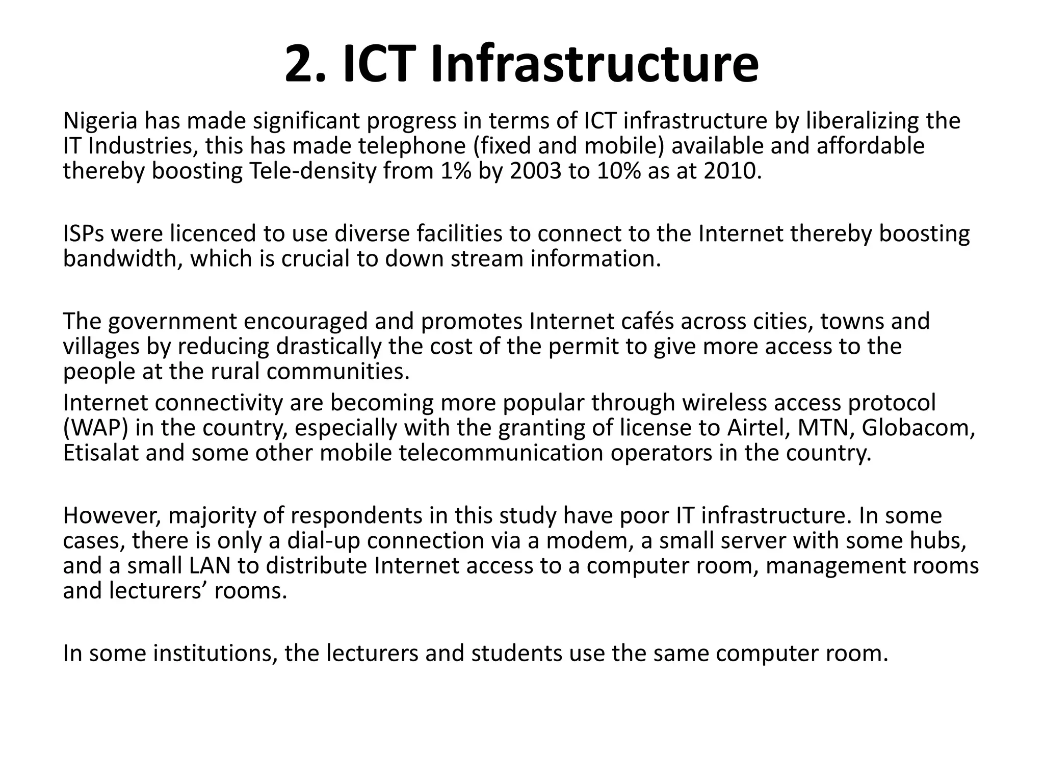 2. ICT Infrastructure
Nigeria has made significant progress in terms of ICT infrastructure by liberalizing the
IT Industries, this has made telephone (fixed and mobile) available and affordable
thereby boosting Tele-density from 1% by 2003 to 10% as at 2010.
ISPs were licenced to use diverse facilities to connect to the Internet thereby boosting
bandwidth, which is crucial to down stream information.
The government encouraged and promotes Internet cafés across cities, towns and
villages by reducing drastically the cost of the permit to give more access to the
people at the rural communities.
Internet connectivity are becoming more popular through wireless access protocol
(WAP) in the country, especially with the granting of license to Airtel, MTN, Globacom,
Etisalat and some other mobile telecommunication operators in the country.
However, majority of respondents in this study have poor IT infrastructure. In some
cases, there is only a dial-up connection via a modem, a small server with some hubs,
and a small LAN to distribute Internet access to a computer room, management rooms
and lecturers’ rooms.
In some institutions, the lecturers and students use the same computer room.
 