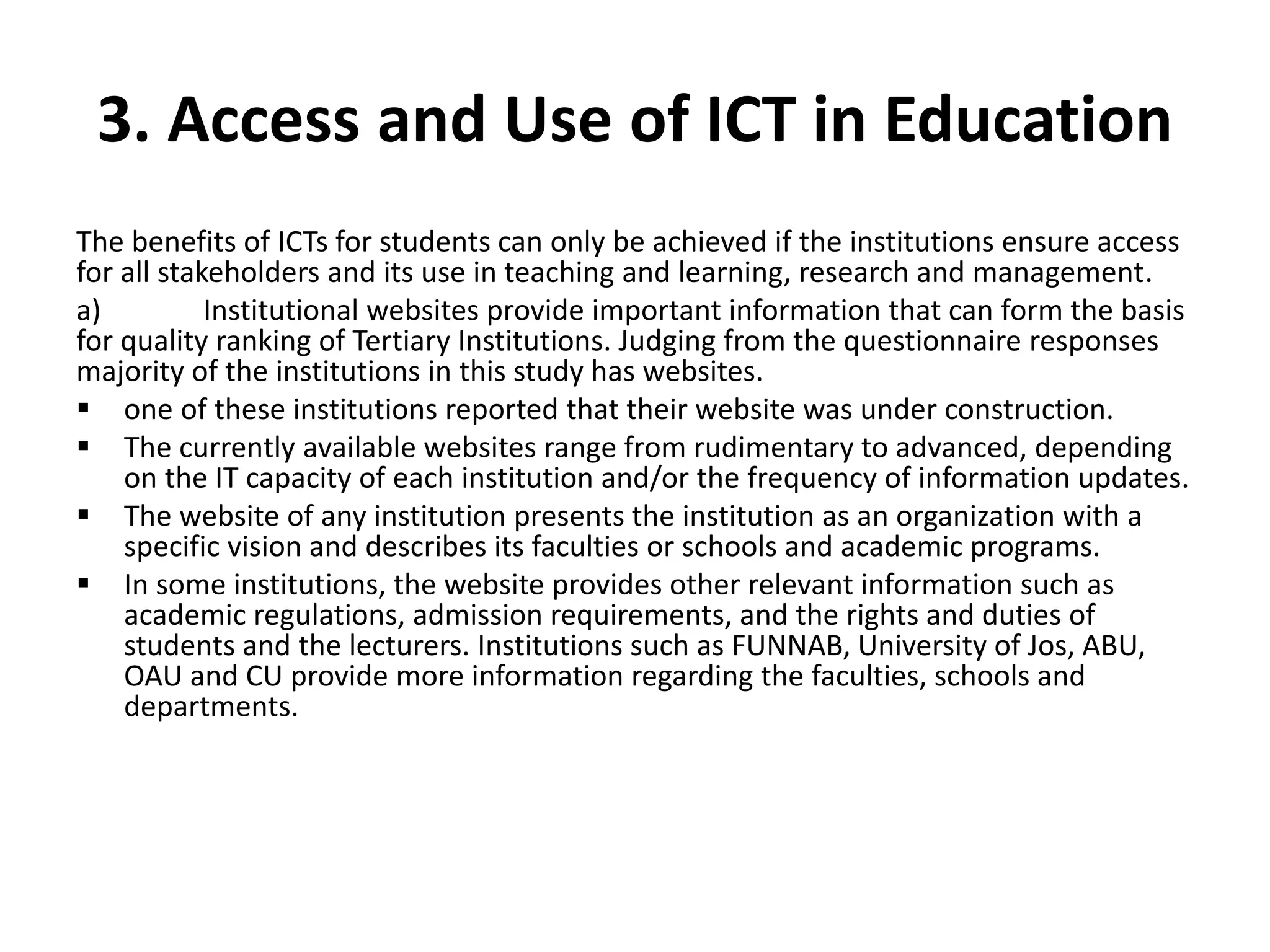 3. Access and Use of ICT in Education
The benefits of ICTs for students can only be achieved if the institutions ensure access
for all stakeholders and its use in teaching and learning, research and management.
a) Institutional websites provide important information that can form the basis
for quality ranking of Tertiary Institutions. Judging from the questionnaire responses
majority of the institutions in this study has websites.
 one of these institutions reported that their website was under construction.
 The currently available websites range from rudimentary to advanced, depending
on the IT capacity of each institution and/or the frequency of information updates.
 The website of any institution presents the institution as an organization with a
specific vision and describes its faculties or schools and academic programs.
 In some institutions, the website provides other relevant information such as
academic regulations, admission requirements, and the rights and duties of
students and the lecturers. Institutions such as FUNNAB, University of Jos, ABU,
OAU and CU provide more information regarding the faculties, schools and
departments.
 