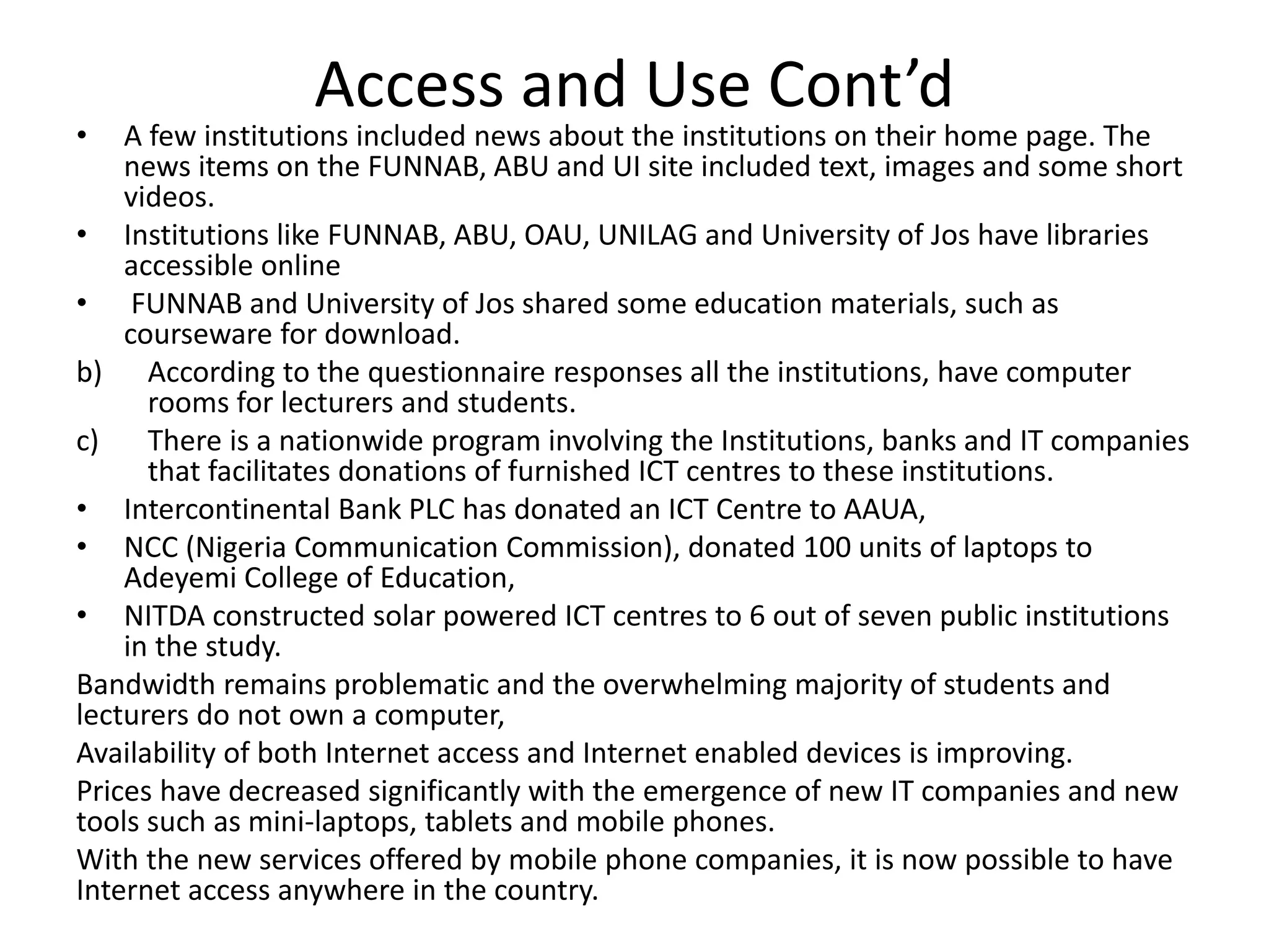 Access and Use Cont’d
• A few institutions included news about the institutions on their home page. The
news items on the FUNNAB, ABU and UI site included text, images and some short
videos.
• Institutions like FUNNAB, ABU, OAU, UNILAG and University of Jos have libraries
accessible online
• FUNNAB and University of Jos shared some education materials, such as
courseware for download.
b) According to the questionnaire responses all the institutions, have computer
rooms for lecturers and students.
c) There is a nationwide program involving the Institutions, banks and IT companies
that facilitates donations of furnished ICT centres to these institutions.
• Intercontinental Bank PLC has donated an ICT Centre to AAUA,
• NCC (Nigeria Communication Commission), donated 100 units of laptops to
Adeyemi College of Education,
• NITDA constructed solar powered ICT centres to 6 out of seven public institutions
in the study.
Bandwidth remains problematic and the overwhelming majority of students and
lecturers do not own a computer,
Availability of both Internet access and Internet enabled devices is improving.
Prices have decreased significantly with the emergence of new IT companies and new
tools such as mini-laptops, tablets and mobile phones.
With the new services offered by mobile phone companies, it is now possible to have
Internet access anywhere in the country.
 