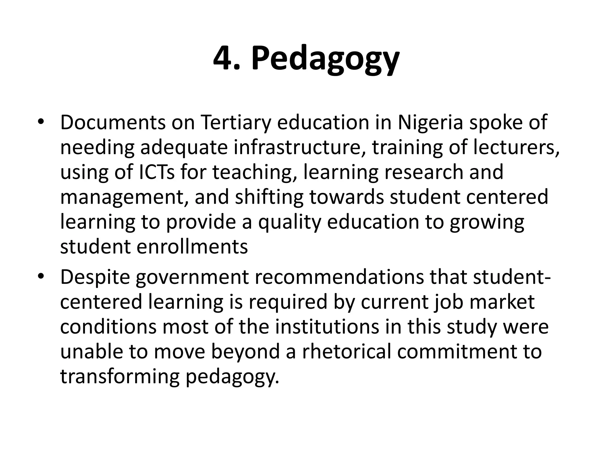 4. Pedagogy
• Documents on Tertiary education in Nigeria spoke of
needing adequate infrastructure, training of lecturers,
using of ICTs for teaching, learning research and
management, and shifting towards student centered
learning to provide a quality education to growing
student enrollments
• Despite government recommendations that student-
centered learning is required by current job market
conditions most of the institutions in this study were
unable to move beyond a rhetorical commitment to
transforming pedagogy.
 