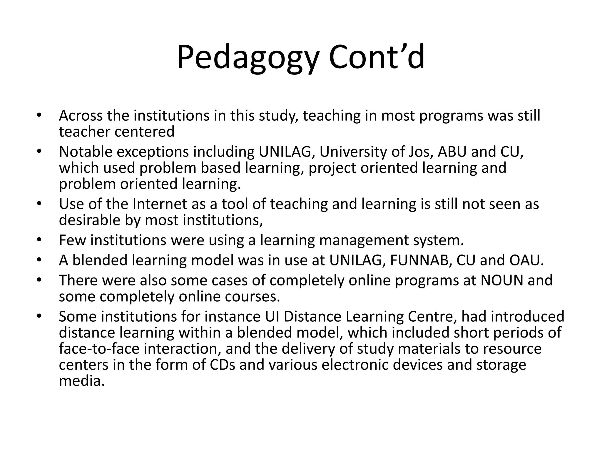 Pedagogy Cont’d
• Across the institutions in this study, teaching in most programs was still
teacher centered
• Notable exceptions including UNILAG, University of Jos, ABU and CU,
which used problem based learning, project oriented learning and
problem oriented learning.
• Use of the Internet as a tool of teaching and learning is still not seen as
desirable by most institutions,
• Few institutions were using a learning management system.
• A blended learning model was in use at UNILAG, FUNNAB, CU and OAU.
• There were also some cases of completely online programs at NOUN and
some completely online courses.
• Some institutions for instance UI Distance Learning Centre, had introduced
distance learning within a blended model, which included short periods of
face-to-face interaction, and the delivery of study materials to resource
centers in the form of CDs and various electronic devices and storage
media.
 