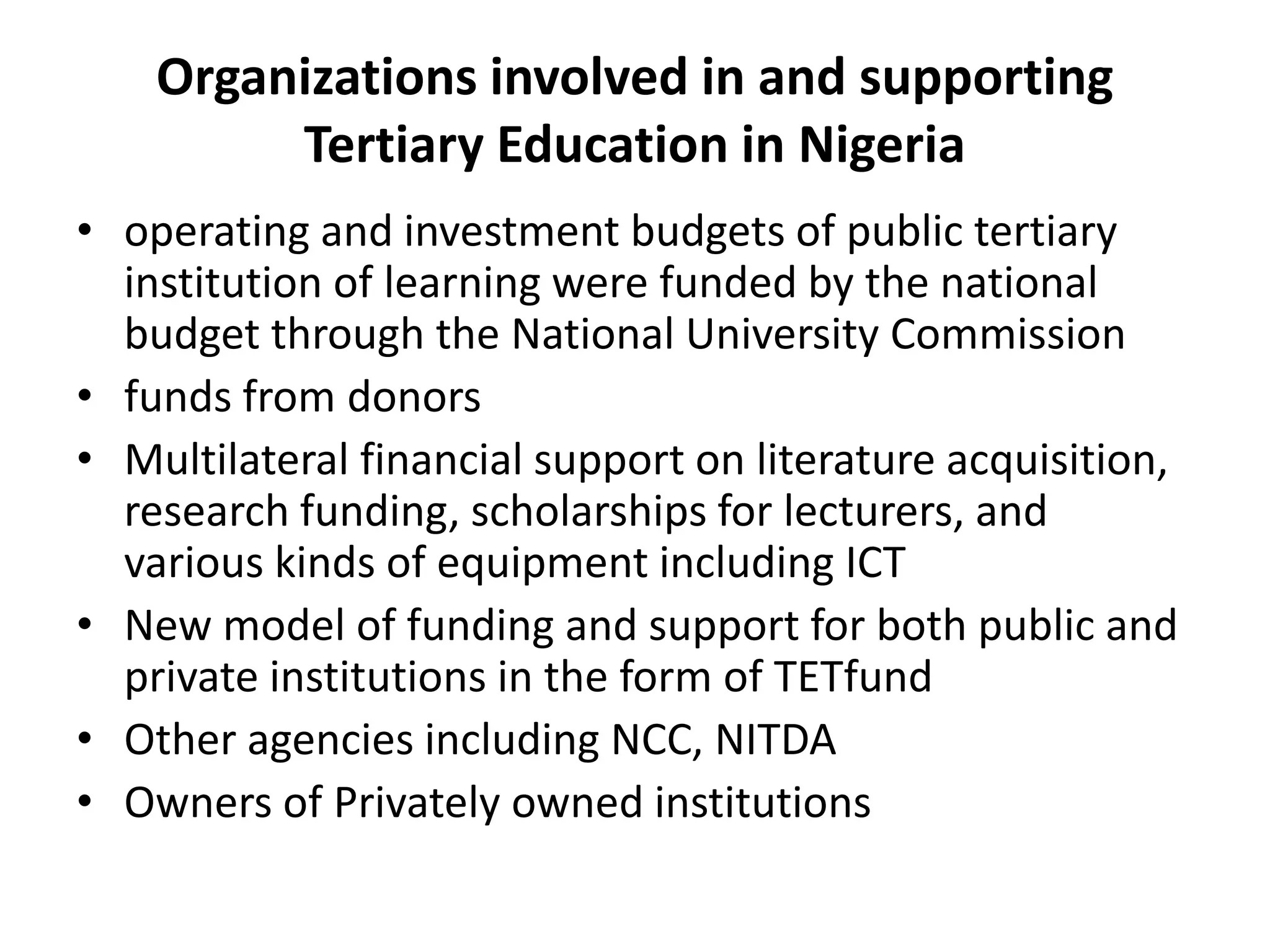Organizations involved in and supporting
Tertiary Education in Nigeria
• operating and investment budgets of public tertiary
institution of learning were funded by the national
budget through the National University Commission
• funds from donors
• Multilateral financial support on literature acquisition,
research funding, scholarships for lecturers, and
various kinds of equipment including ICT
• New model of funding and support for both public and
private institutions in the form of TETfund
• Other agencies including NCC, NITDA
• Owners of Privately owned institutions
 
