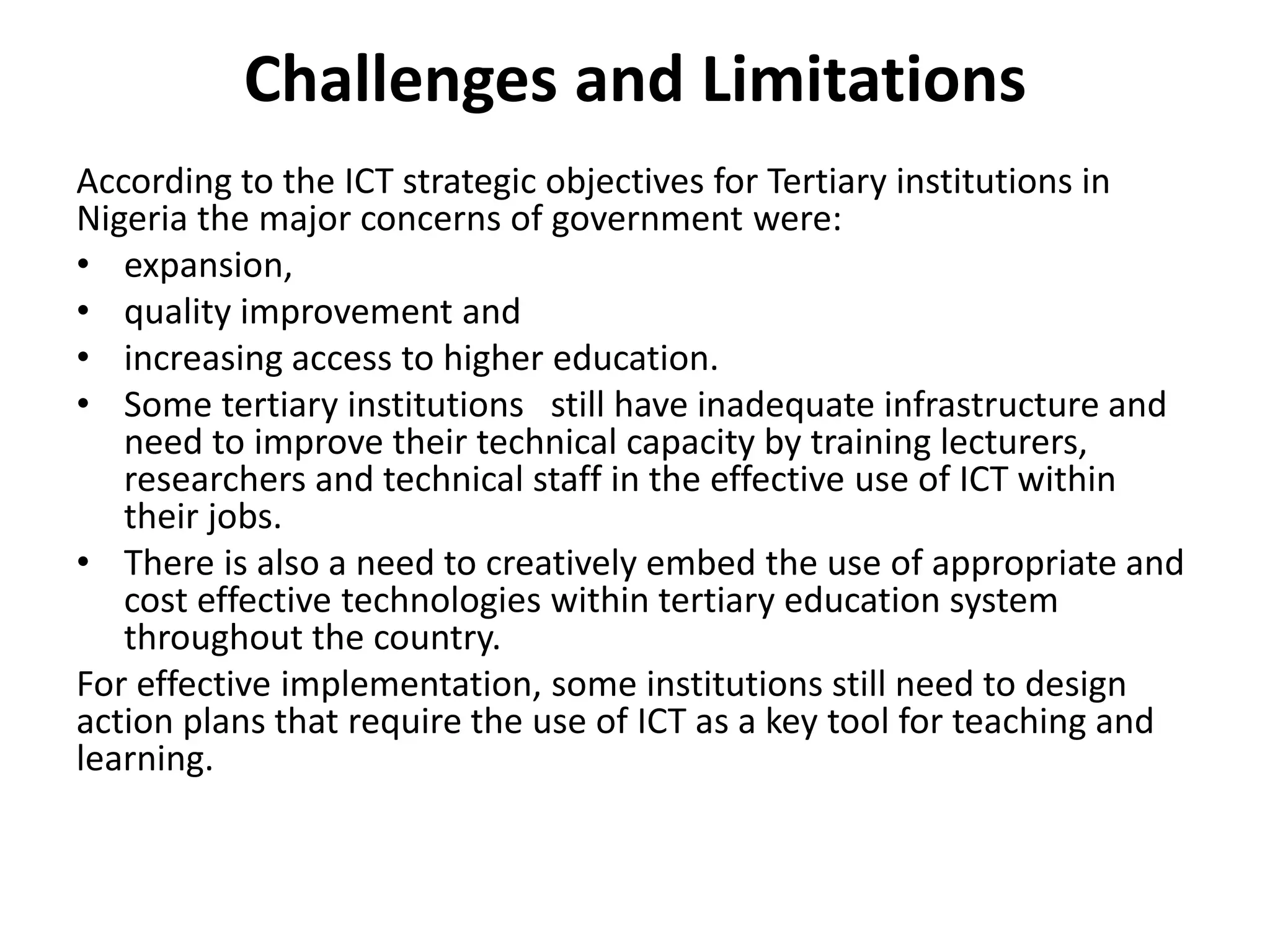 Challenges and Limitations
According to the ICT strategic objectives for Tertiary institutions in
Nigeria the major concerns of government were:
• expansion,
• quality improvement and
• increasing access to higher education.
• Some tertiary institutions still have inadequate infrastructure and
need to improve their technical capacity by training lecturers,
researchers and technical staff in the effective use of ICT within
their jobs.
• There is also a need to creatively embed the use of appropriate and
cost effective technologies within tertiary education system
throughout the country.
For effective implementation, some institutions still need to design
action plans that require the use of ICT as a key tool for teaching and
learning.
 