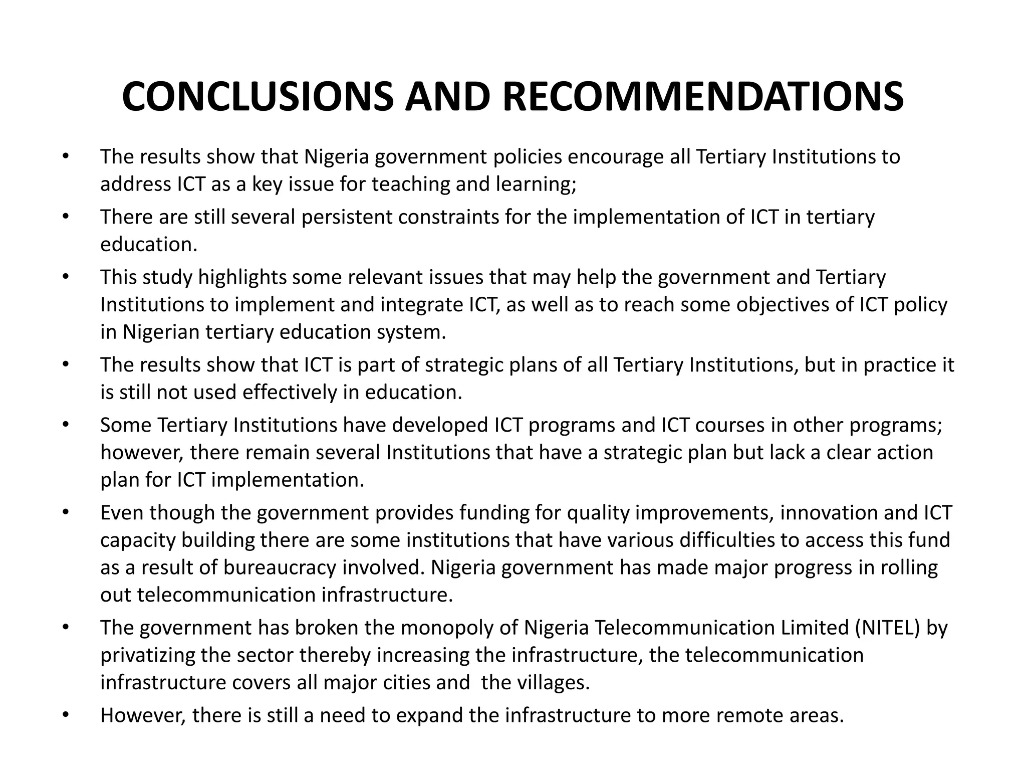CONCLUSIONS AND RECOMMENDATIONS
• The results show that Nigeria government policies encourage all Tertiary Institutions to
address ICT as a key issue for teaching and learning;
• There are still several persistent constraints for the implementation of ICT in tertiary
education.
• This study highlights some relevant issues that may help the government and Tertiary
Institutions to implement and integrate ICT, as well as to reach some objectives of ICT policy
in Nigerian tertiary education system.
• The results show that ICT is part of strategic plans of all Tertiary Institutions, but in practice it
is still not used effectively in education.
• Some Tertiary Institutions have developed ICT programs and ICT courses in other programs;
however, there remain several Institutions that have a strategic plan but lack a clear action
plan for ICT implementation.
• Even though the government provides funding for quality improvements, innovation and ICT
capacity building there are some institutions that have various difficulties to access this fund
as a result of bureaucracy involved. Nigeria government has made major progress in rolling
out telecommunication infrastructure.
• The government has broken the monopoly of Nigeria Telecommunication Limited (NITEL) by
privatizing the sector thereby increasing the infrastructure, the telecommunication
infrastructure covers all major cities and the villages.
• However, there is still a need to expand the infrastructure to more remote areas.
 