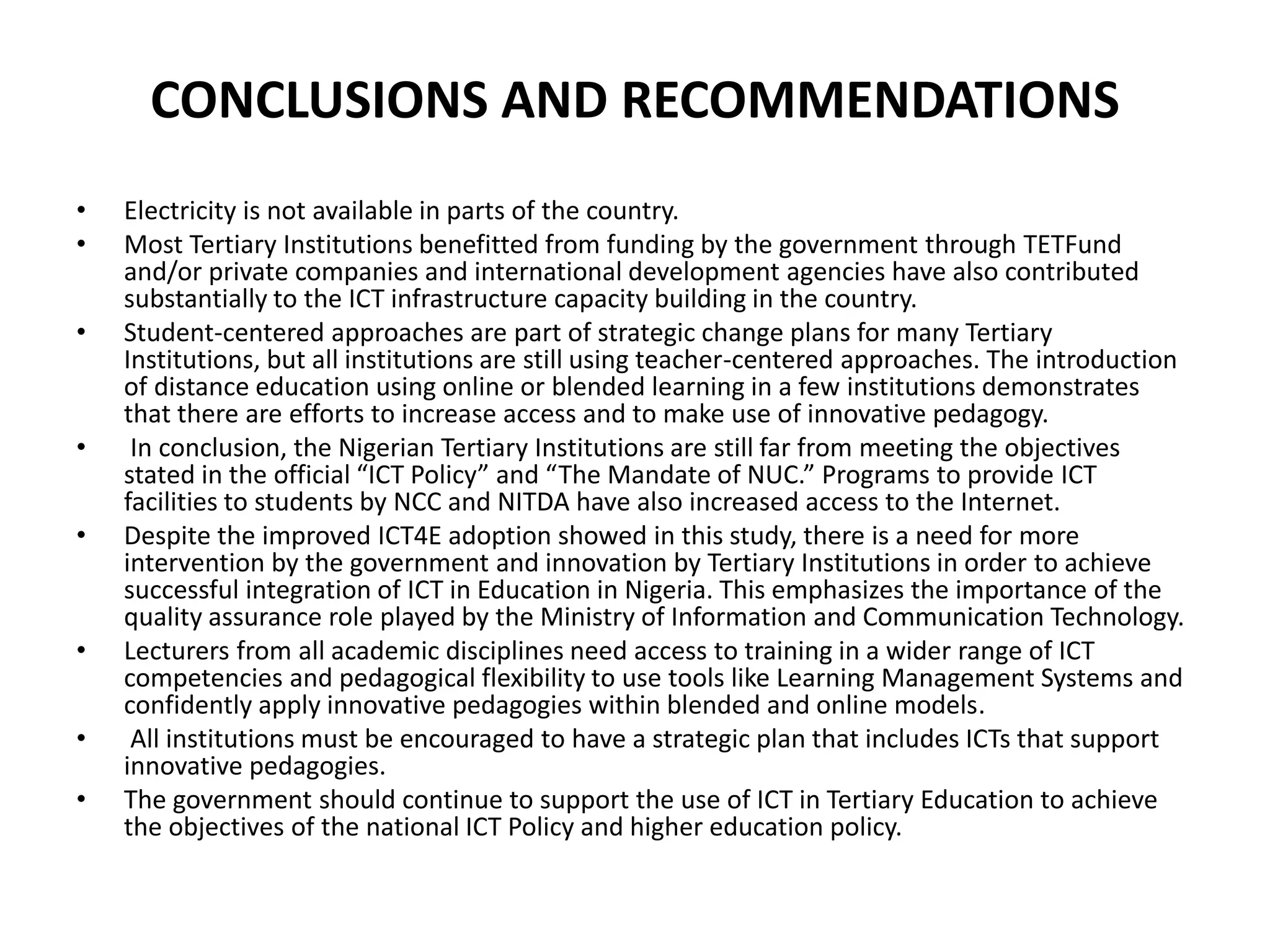 CONCLUSIONS AND RECOMMENDATIONS
• Electricity is not available in parts of the country.
• Most Tertiary Institutions benefitted from funding by the government through TETFund
and/or private companies and international development agencies have also contributed
substantially to the ICT infrastructure capacity building in the country.
• Student-centered approaches are part of strategic change plans for many Tertiary
Institutions, but all institutions are still using teacher-centered approaches. The introduction
of distance education using online or blended learning in a few institutions demonstrates
that there are efforts to increase access and to make use of innovative pedagogy.
• In conclusion, the Nigerian Tertiary Institutions are still far from meeting the objectives
stated in the official “ICT Policy” and “The Mandate of NUC.” Programs to provide ICT
facilities to students by NCC and NITDA have also increased access to the Internet.
• Despite the improved ICT4E adoption showed in this study, there is a need for more
intervention by the government and innovation by Tertiary Institutions in order to achieve
successful integration of ICT in Education in Nigeria. This emphasizes the importance of the
quality assurance role played by the Ministry of Information and Communication Technology.
• Lecturers from all academic disciplines need access to training in a wider range of ICT
competencies and pedagogical flexibility to use tools like Learning Management Systems and
confidently apply innovative pedagogies within blended and online models.
• All institutions must be encouraged to have a strategic plan that includes ICTs that support
innovative pedagogies.
• The government should continue to support the use of ICT in Tertiary Education to achieve
the objectives of the national ICT Policy and higher education policy.
 
