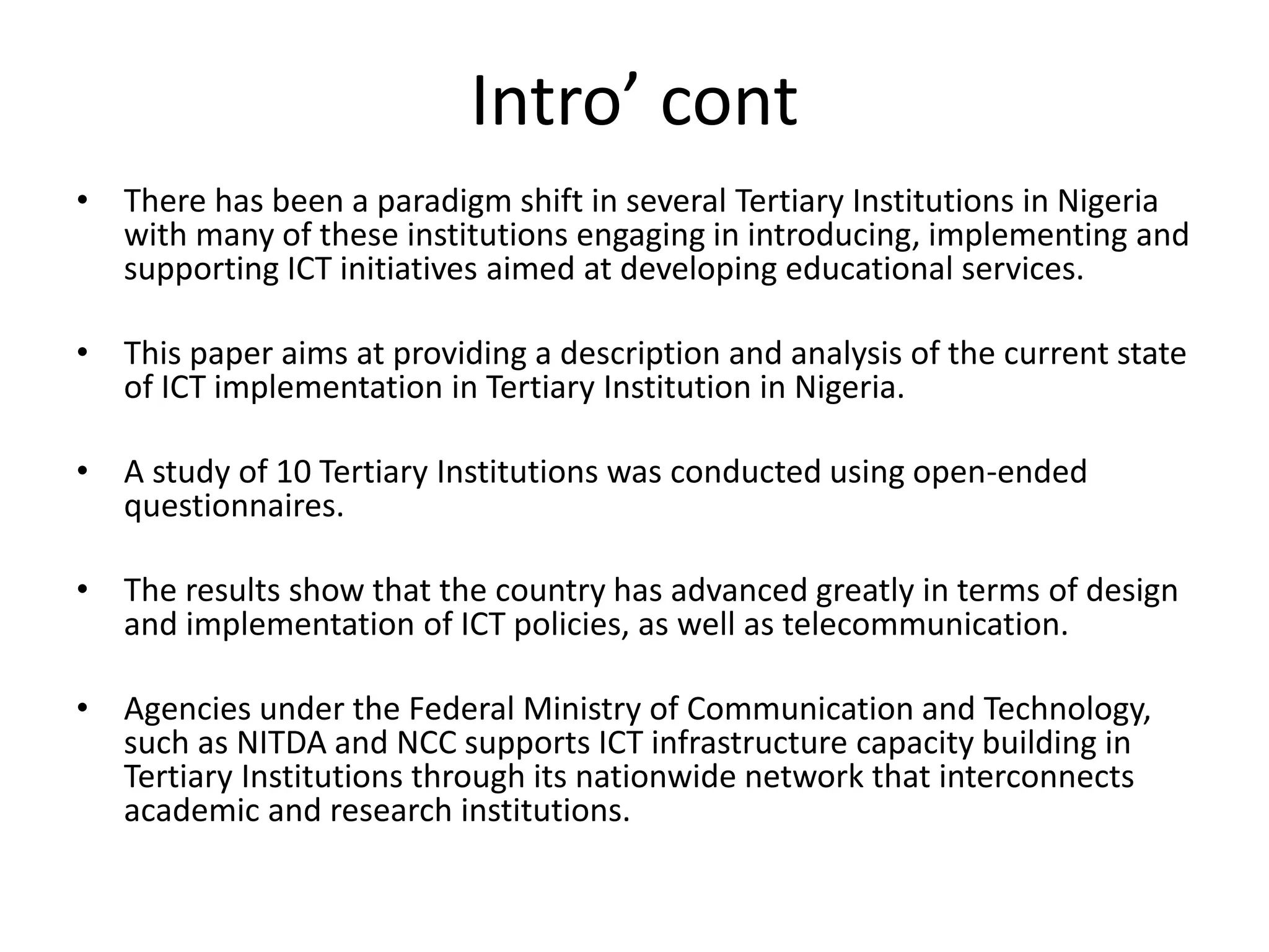 Intro’ cont
• There has been a paradigm shift in several Tertiary Institutions in Nigeria
with many of these institutions engaging in introducing, implementing and
supporting ICT initiatives aimed at developing educational services.
• This paper aims at providing a description and analysis of the current state
of ICT implementation in Tertiary Institution in Nigeria.
• A study of 10 Tertiary Institutions was conducted using open-ended
questionnaires.
• The results show that the country has advanced greatly in terms of design
and implementation of ICT policies, as well as telecommunication.
• Agencies under the Federal Ministry of Communication and Technology,
such as NITDA and NCC supports ICT infrastructure capacity building in
Tertiary Institutions through its nationwide network that interconnects
academic and research institutions.
 