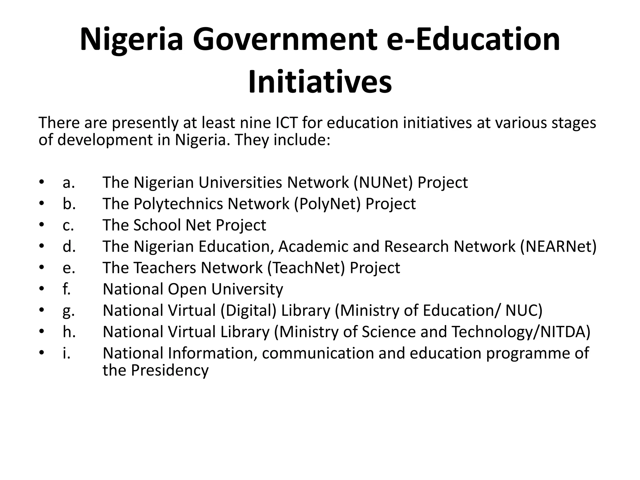 Nigeria Government e-Education
Initiatives
There are presently at least nine ICT for education initiatives at various stages
of development in Nigeria. They include:
• a. The Nigerian Universities Network (NUNet) Project
• b. The Polytechnics Network (PolyNet) Project
• c. The School Net Project
• d. The Nigerian Education, Academic and Research Network (NEARNet)
• e. The Teachers Network (TeachNet) Project
• f. National Open University
• g. National Virtual (Digital) Library (Ministry of Education/ NUC)
• h. National Virtual Library (Ministry of Science and Technology/NITDA)
• i. National Information, communication and education programme of
the Presidency
 