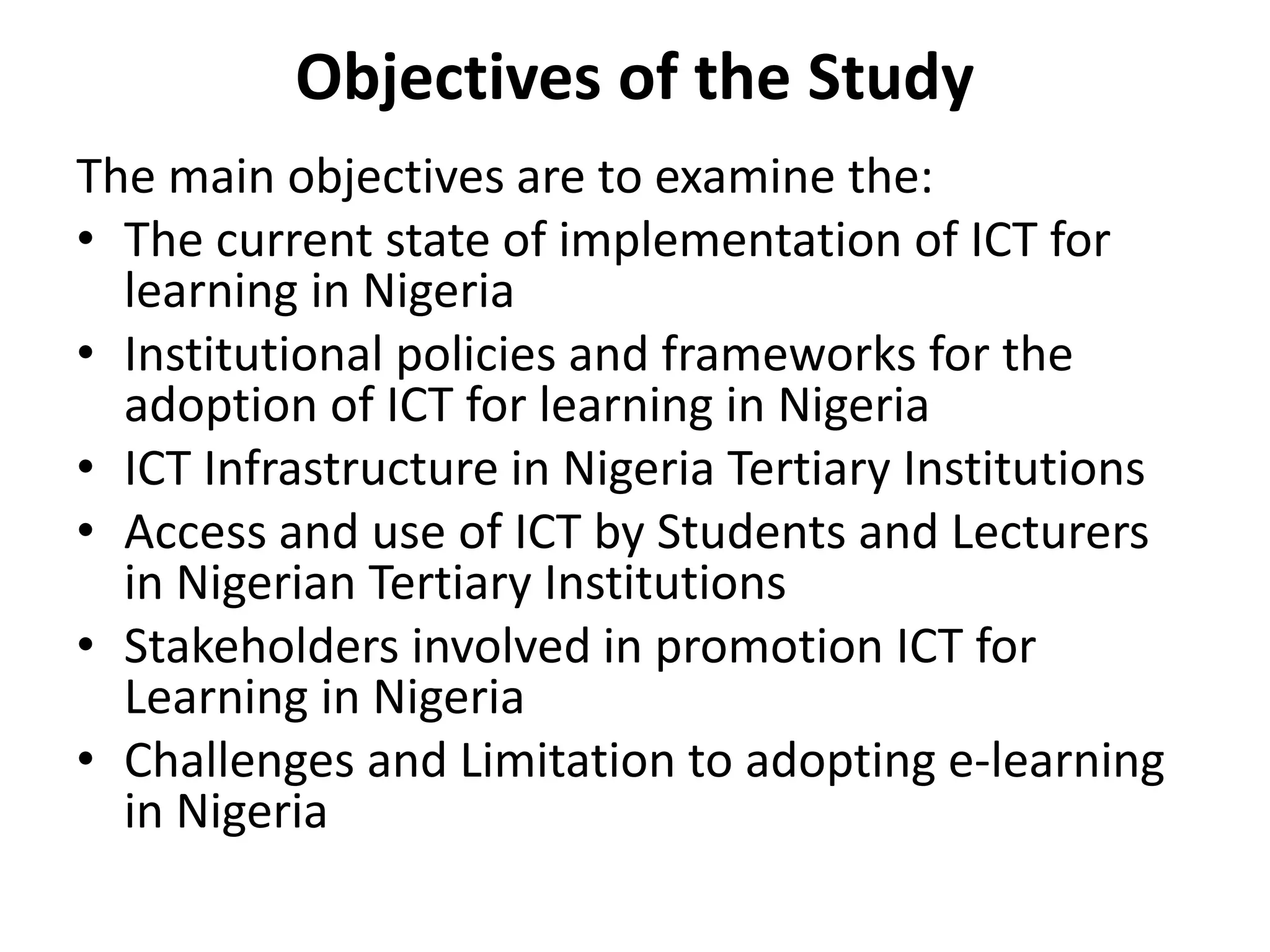 Objectives of the Study
The main objectives are to examine the:
• The current state of implementation of ICT for
learning in Nigeria
• Institutional policies and frameworks for the
adoption of ICT for learning in Nigeria
• ICT Infrastructure in Nigeria Tertiary Institutions
• Access and use of ICT by Students and Lecturers
in Nigerian Tertiary Institutions
• Stakeholders involved in promotion ICT for
Learning in Nigeria
• Challenges and Limitation to adopting e-learning
in Nigeria
 