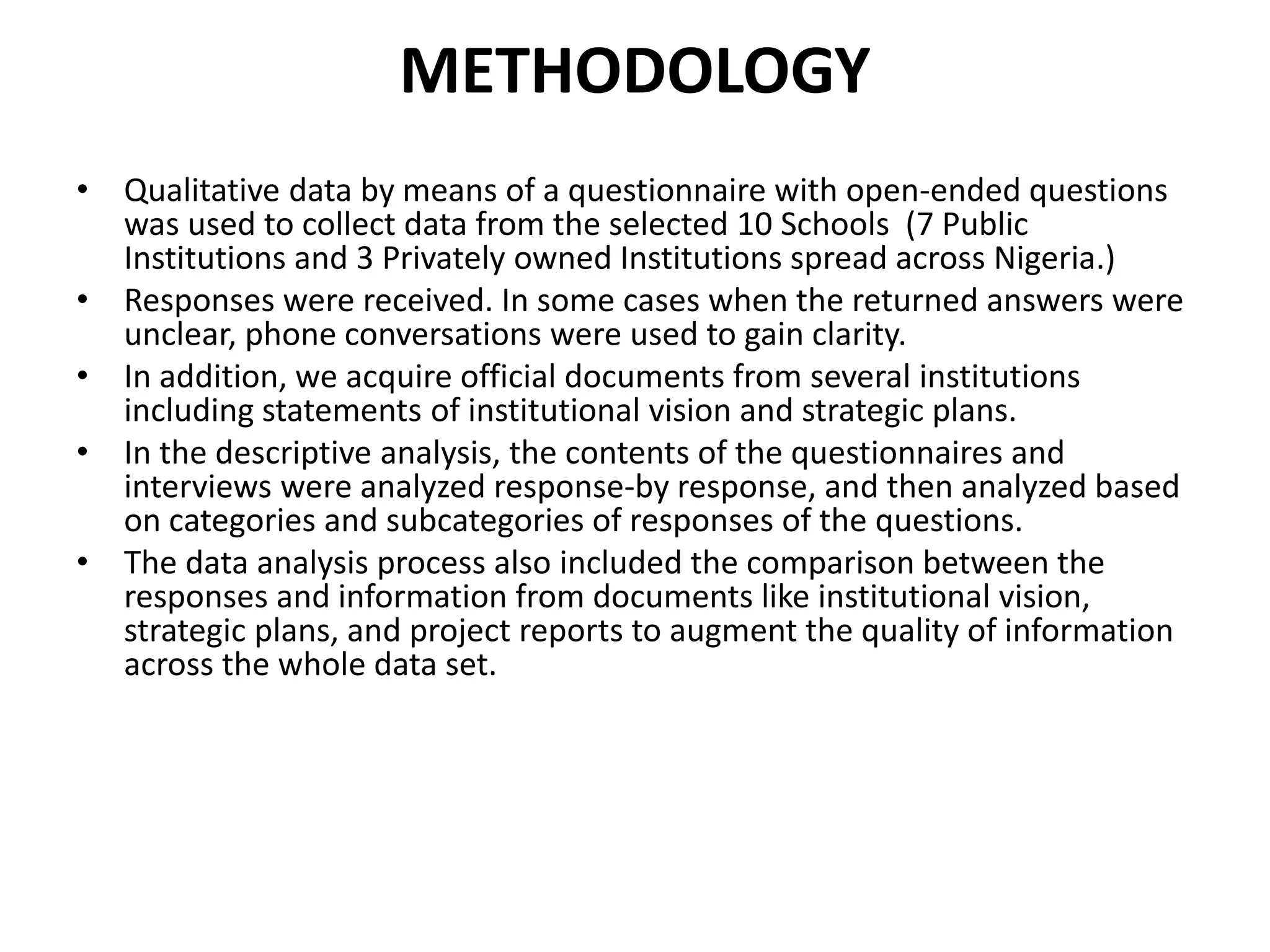 METHODOLOGY
• Qualitative data by means of a questionnaire with open-ended questions
was used to collect data from the selected 10 Schools (7 Public
Institutions and 3 Privately owned Institutions spread across Nigeria.)
• Responses were received. In some cases when the returned answers were
unclear, phone conversations were used to gain clarity.
• In addition, we acquire official documents from several institutions
including statements of institutional vision and strategic plans.
• In the descriptive analysis, the contents of the questionnaires and
interviews were analyzed response-by response, and then analyzed based
on categories and subcategories of responses of the questions.
• The data analysis process also included the comparison between the
responses and information from documents like institutional vision,
strategic plans, and project reports to augment the quality of information
across the whole data set.
 