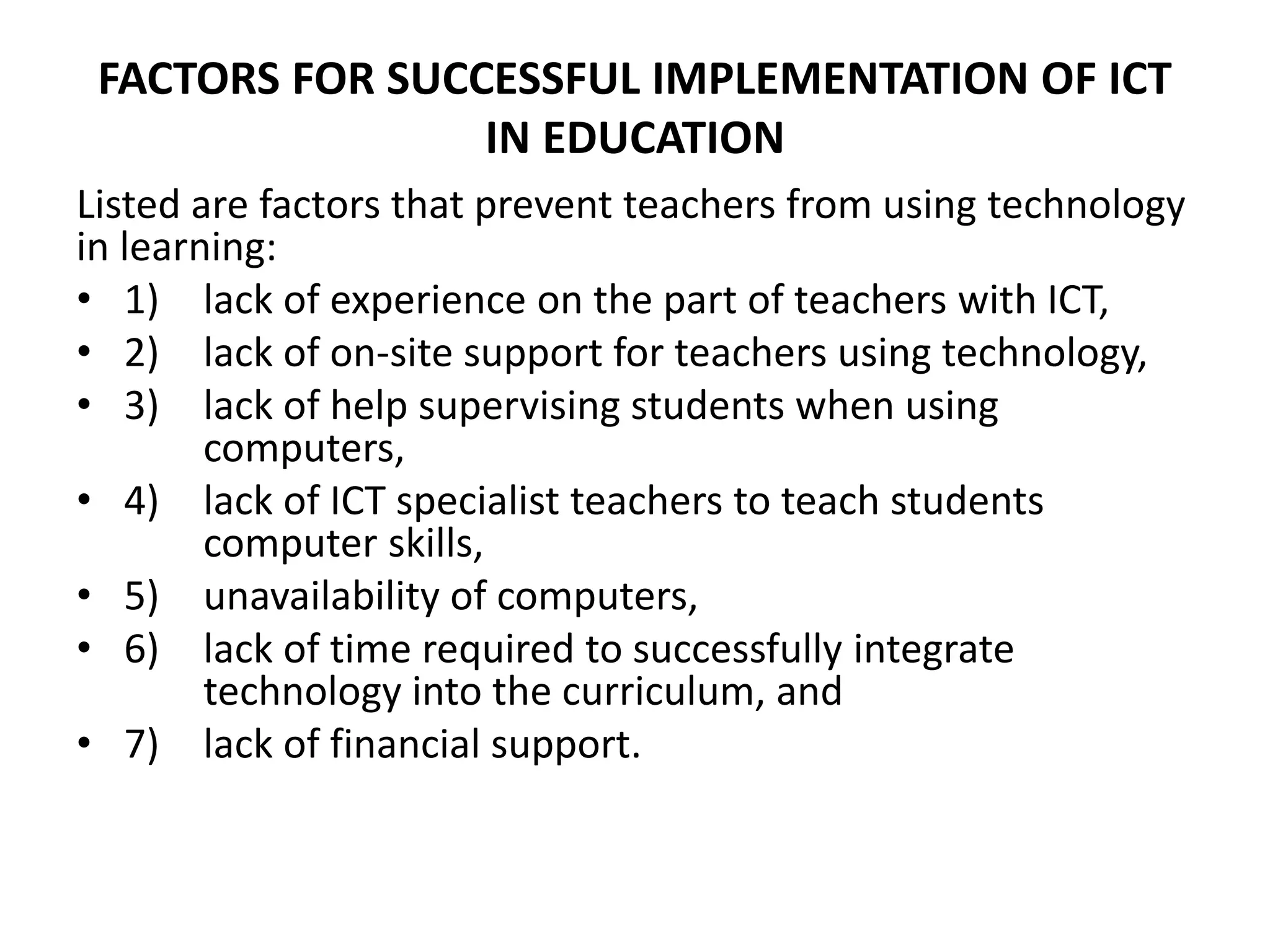 FACTORS FOR SUCCESSFUL IMPLEMENTATION OF ICT
IN EDUCATION
Listed are factors that prevent teachers from using technology
in learning:
• 1) lack of experience on the part of teachers with ICT,
• 2) lack of on-site support for teachers using technology,
• 3) lack of help supervising students when using
computers,
• 4) lack of ICT specialist teachers to teach students
computer skills,
• 5) unavailability of computers,
• 6) lack of time required to successfully integrate
technology into the curriculum, and
• 7) lack of financial support.
 