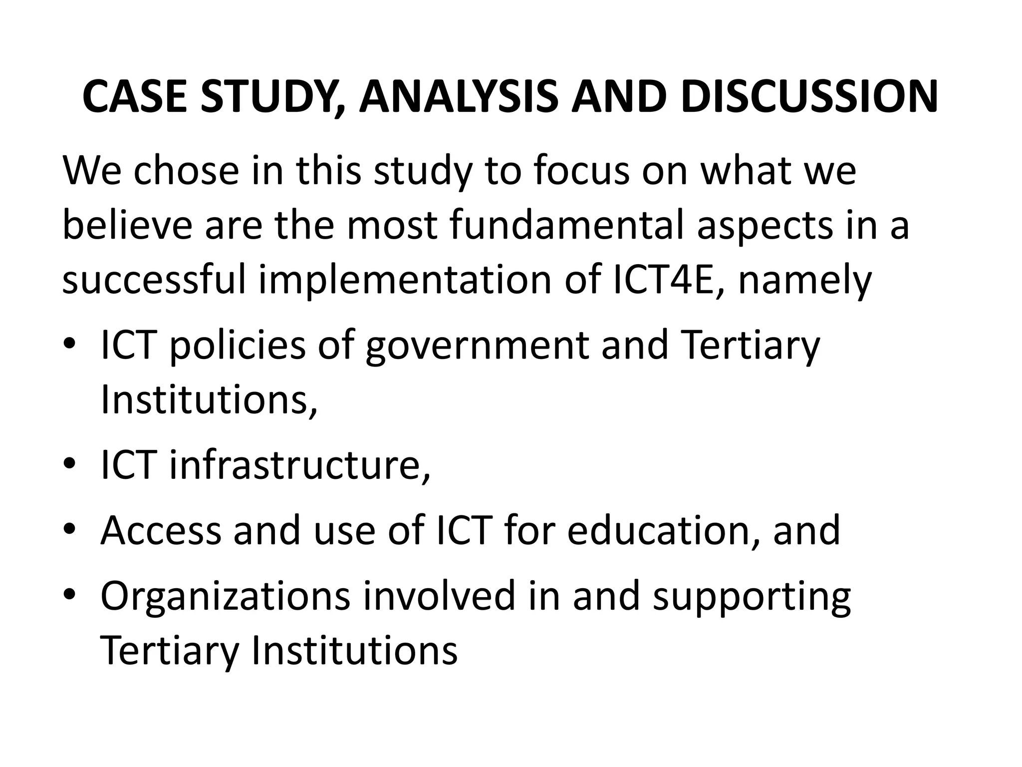 CASE STUDY, ANALYSIS AND DISCUSSION
We chose in this study to focus on what we
believe are the most fundamental aspects in a
successful implementation of ICT4E, namely
• ICT policies of government and Tertiary
Institutions,
• ICT infrastructure,
• Access and use of ICT for education, and
• Organizations involved in and supporting
Tertiary Institutions
 