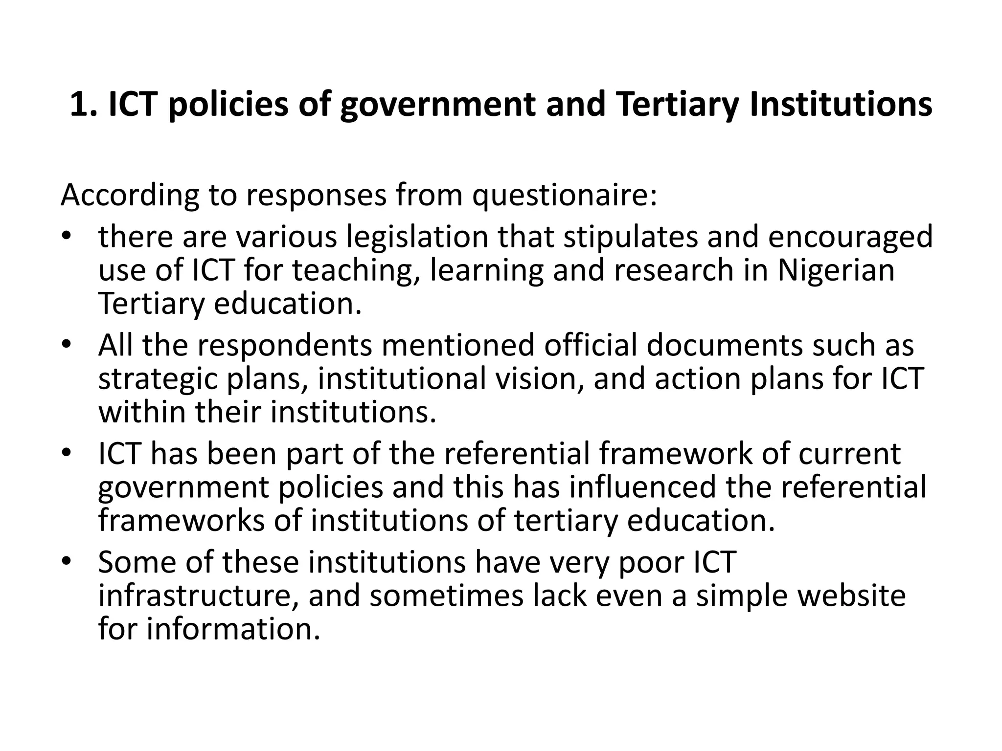 1. ICT policies of government and Tertiary Institutions
According to responses from questionaire:
• there are various legislation that stipulates and encouraged
use of ICT for teaching, learning and research in Nigerian
Tertiary education.
• All the respondents mentioned official documents such as
strategic plans, institutional vision, and action plans for ICT
within their institutions.
• ICT has been part of the referential framework of current
government policies and this has influenced the referential
frameworks of institutions of tertiary education.
• Some of these institutions have very poor ICT
infrastructure, and sometimes lack even a simple website
for information.
 
