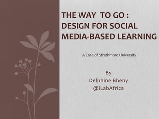 By
Delphine Bheny
@iLabAfrica
THE WAY TO GO :
DESIGN FOR SOCIAL
MEDIA-BASED LEARNING
A Case of Strathmore University
 