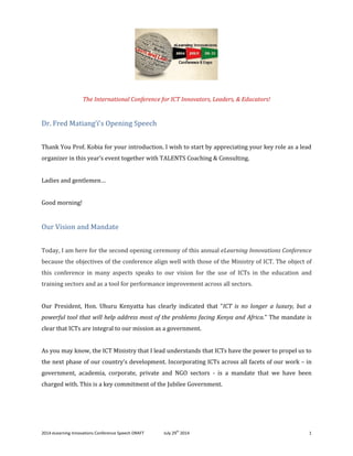 2014 eLearning Innovations Conference Speech DRAFT July 29th
2014 1
The International Conference for ICT Innovators, Leaders, & Educators!
Dr. Fred Matiang’i’s Opening Speech
Thank You Prof. Kobia for your introduction. I wish to start by appreciating your key role as a lead
organizer in this year’s event together with TALENTS Coaching & Consulting.
Ladies and gentlemen…
Good morning!
Our Vision and Mandate
Today, I am here for the second opening ceremony of this annual eLearning Innovations Conference
because the objectives of the conference align well with those of the Ministry of ICT. The object of
this conference in many aspects speaks to our vision for the use of ICTs in the education and
training sectors and as a tool for performance improvement across all sectors.
Our President, Hon. Uhuru Kenyatta has clearly indicated that “ICT is no longer a luxury, but a
powerful tool that will help address most of the problems facing Kenya and Africa.” The mandate is
clear that ICTs are integral to our mission as a government.
As you may know, the ICT Ministry that I lead understands that ICTs have the power to propel us to
the next phase of our country’s development. Incorporating ICTs across all facets of our work – in
government, academia, corporate, private and NGO sectors - is a mandate that we have been
charged with. This is a key commitment of the Jubilee Government.
 
