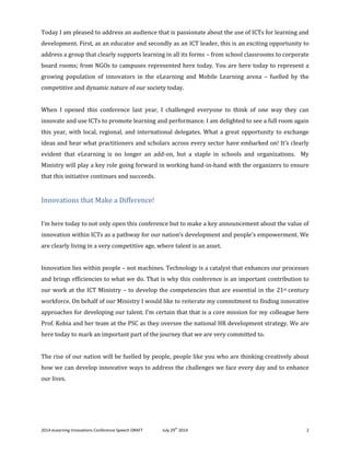 2014 eLearning Innovations Conference Speech DRAFT July 29th
2014 2
Today I am pleased to address an audience that is passionate about the use of ICTs for learning and
development. First, as an educator and secondly as an ICT leader, this is an exciting opportunity to
address a group that clearly supports learning in all its forms – from school classrooms to corporate
board rooms; from NGOs to campuses represented here today. You are here today to represent a
growing population of innovators in the eLearning and Mobile Learning arena – fuelled by the
competitive and dynamic nature of our society today.
When I opened this conference last year, I challenged everyone to think of one way they can
innovate and use ICTs to promote learning and performance. I am delighted to see a full room again
this year, with local, regional, and international delegates. What a great opportunity to exchange
ideas and hear what practitioners and scholars across every sector have embarked on! It’s clearly
evident that eLearning is no longer an add-on, but a staple in schools and organizations. My
Ministry will play a key role going forward in working hand-in-hand with the organizers to ensure
that this initiative continues and succeeds.
Innovations that Make a Difference!
I’m here today to not only open this conference but to make a key announcement about the value of
innovation within ICTs as a pathway for our nation’s development and people’s empowerment. We
are clearly living in a very competitive age, where talent is an asset.
Innovation lies within people – not machines. Technology is a catalyst that enhances our processes
and brings efficiencies to what we do. That is why this conference is an important contribution to
our work at the ICT Ministry – to develop the competencies that are essential in the 21st century
workforce. On behalf of our Ministry I would like to reiterate my commitment to finding innovative
approaches for developing our talent. I’m certain that that is a core mission for my colleague here
Prof. Kobia and her team at the PSC as they oversee the national HR development strategy. We are
here today to mark an important part of the journey that we are very committed to.
The rise of our nation will be fuelled by people, people like you who are thinking creatively about
how we can develop innovative ways to address the challenges we face every day and to enhance
our lives.
 