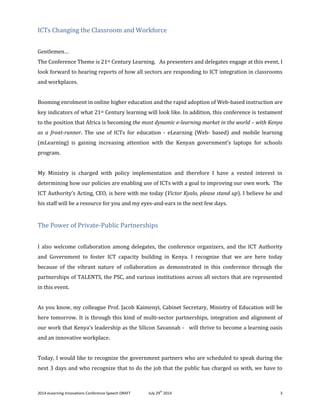 2014 eLearning Innovations Conference Speech DRAFT July 29th
2014 3
ICTs Changing the Classroom and Workforce
Gentlemen…
The Conference Theme is 21st Century Learning. As presenters and delegates engage at this event, I
look forward to hearing reports of how all sectors are responding to ICT integration in classrooms
and workplaces.
Booming enrolment in online higher education and the rapid adoption of Web-based instruction are
key indicators of what 21st Century learning will look like. In addition, this conference is testament
to the position that Africa is becoming the most dynamic e-learning market in the world – with Kenya
as a front-runner. The use of ICTs for education - eLearning (Web- based) and mobile learning
(mLearning) is gaining increasing attention with the Kenyan government’s laptops for schools
program.
My Ministry is charged with policy implementation and therefore I have a vested interest in
determining how our policies are enabling use of ICTs with a goal to improving our own work. The
ICT Authority’s Acting, CEO, is here with me today (Victor Kyalo, please stand up). I believe he and
his staff will be a resource for you and my eyes-and-ears in the next few days.
The Power of Private-Public Partnerships
I also welcome collaboration among delegates, the conference organizers, and the ICT Authority
and Government to foster ICT capacity building in Kenya. I recognize that we are here today
because of the vibrant nature of collaboration as demonstrated in this conference through the
partnerships of TALENTS, the PSC, and various institutions across all sectors that are represented
in this event.
As you know, my colleague Prof. Jacob Kaimenyi, Cabinet Secretary, Ministry of Education will be
here tomorrow. It is through this kind of multi-sector partnerships, integration and alignment of
our work that Kenya’s leadership as the Silicon Savannah - will thrive to become a learning oasis
and an innovative workplace.
Today, I would like to recognize the government partners who are scheduled to speak during the
next 3 days and who recognize that to do the job that the public has charged us with, we have to
 