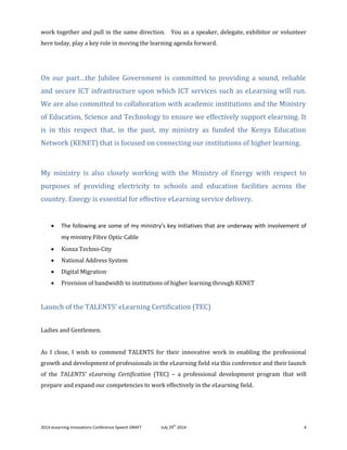 2014 eLearning Innovations Conference Speech DRAFT July 29th
2014 4
work together and pull in the same direction. You as a speaker, delegate, exhibitor or volunteer
here today, play a key role in moving the learning agenda forward.
On our part…the Jubilee Government is committed to providing a sound, reliable
and secure ICT infrastructure upon which ICT services such as eLearning will run.
We are also committed to collaboration with academic institutions and the Ministry
of Education, Science and Technology to ensure we effectively support elearning. It
is in this respect that, in the past, my ministry as funded the Kenya Education
Network (KENET) that is focused on connecting our institutions of higher learning.
My ministry is also closely working with the Ministry of Energy with respect to
purposes of providing electricity to schools and education facilities across the
country. Energy is essential for effective eLearning service delivery.
 The following are some of my ministry’s key initiatives that are underway with involvement of
my ministry:Fibre Optic Cable
 Konza Techno-City
 National Address System
 Digital Migration
 Provision of bandwidth to institutions of higher learning through KENET
Launch of the TALENTS’ eLearning Certification (TEC)
Ladies and Gentlemen.
As I close, I wish to commend TALENTS for their innovative work in enabling the professional
growth and development of professionals in the eLearning field via this conference and their launch
of the TALENTS’ eLearning Certification (TEC) – a professional development program that will
prepare and expand our competencies to work effectively in the eLearning field.
 